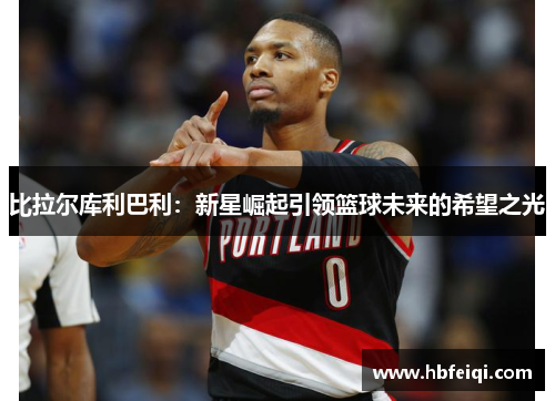 比拉尔库利巴利：新星崛起引领篮球未来的希望之光